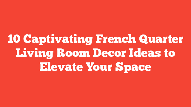 10 Captivating French Quarter Living Room Decor Ideas to Elevate Your Space